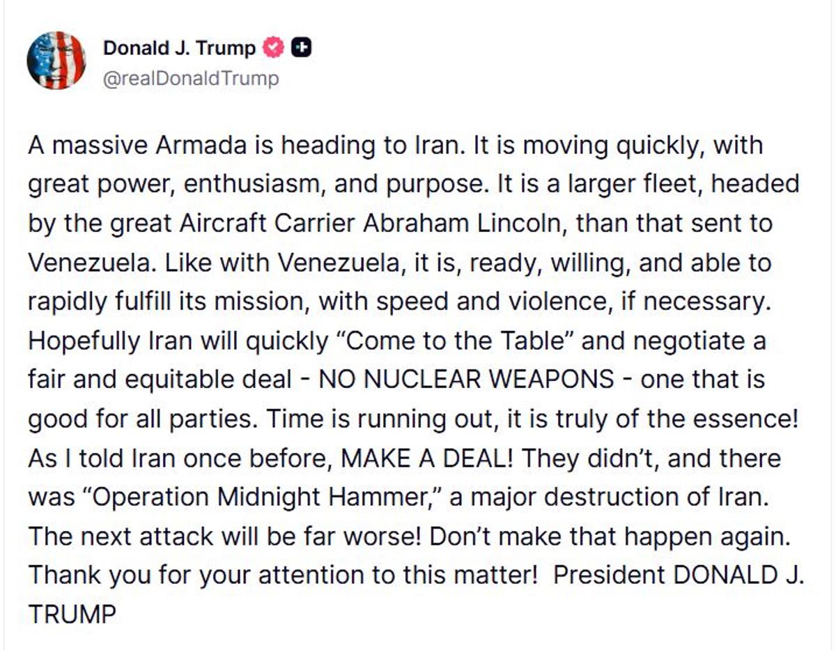 <i>El presidente de Estados Unidos, Donald Trump, aseguró este miércoles que la flota de barcos que envió a Irán está lista para cumplir su misión con rapidez y violencia, como en Venezuela. Al igual que en Venezuela, (la flota) está lista, dispuesta y capacitada para cumplir su misión con rapidez, y con violencia si es necesario, advirtió Trump en una publicación en la red social Truth Social, donde también dijo esperar que Irán se siente pronto a la mesa de negociaciones para llegar a un acuerdo justo y equitativo para todas las partes y en el que no haya armas nucleares. El tiempo se acaba, ¡es realmente esencial! Como ya le dije a Irán una vez, ¡LLEGUEN A UN ACUERDO! No lo hicieron y se produjo la Operación Martillo de Medianoche, rememoró el presidente republicano, haciendo referencia al ataque de Estados Unidos durante la conocida como guerra de los doce días que Israel inició contra Irán en junio de 2025. EFE/ @realDonald Trump en Truth Social </i>